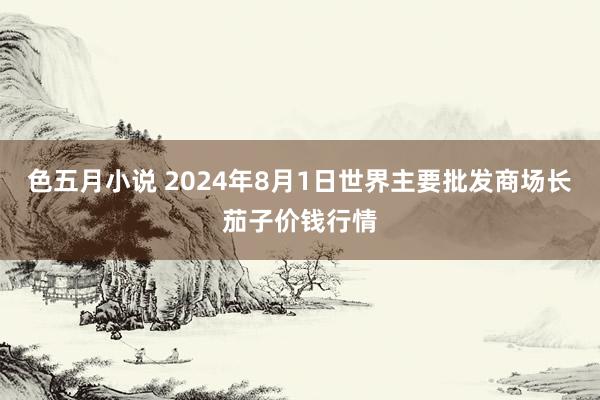 色五月小说 2024年8月1日世界主要批发商场长茄子价钱行情