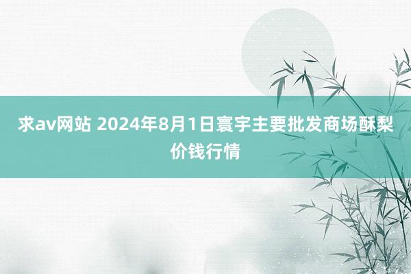 求av网站 2024年8月1日寰宇主要批发商场酥梨价钱行情