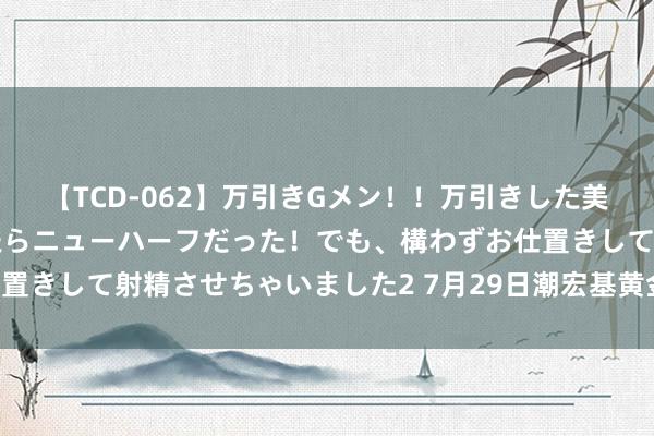 【TCD-062】万引きGメン！！万引きした美女を折檻しようと思ったらニューハーフだった！でも、構わずお仕置きして射精させちゃいました2 7月29日潮宏基黄金价钱722元/克