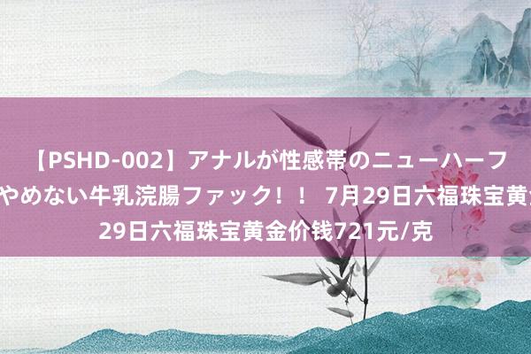 【PSHD-002】アナルが性感帯のニューハーフ美女が泣くまでやめない牛乳浣腸ファック！！ 7月29日六福珠宝黄金价钱721元/克