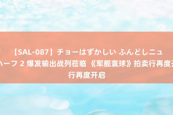 【SAL-087】チョーはずかしい ふんどしニューハーフ 2 爆发输出战列莅临 《军舰寰球》拍卖行再度开启