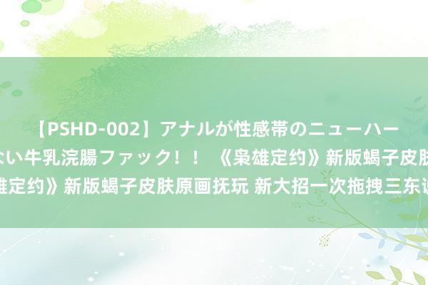 【PSHD-002】アナルが性感帯のニューハーフ美女が泣くまでやめない牛乳浣腸ファック！！ 《枭雄定约》新版蝎子皮肤原画抚玩 新大招一次拖拽三东说念主