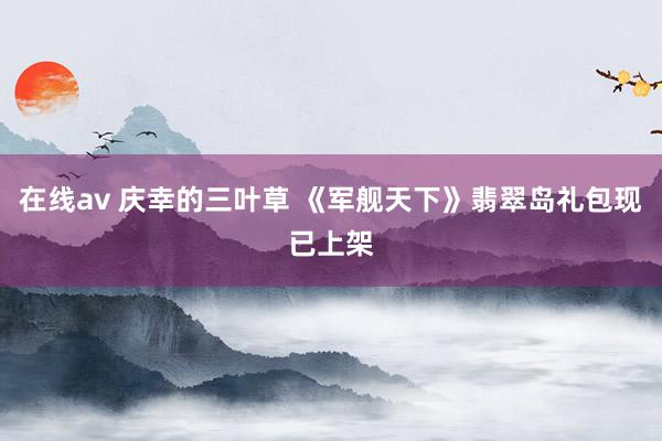 在线av 庆幸的三叶草 《军舰天下》翡翠岛礼包现已上架