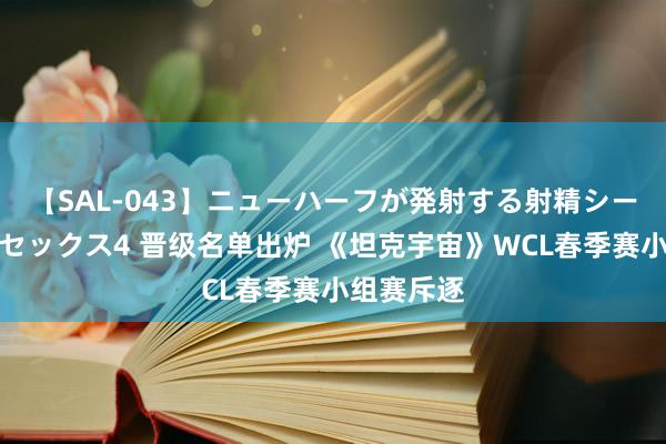 【SAL-043】ニューハーフが発射する射精シーンがあるセックス4 晋级名单出炉 《坦克宇宙》WCL春季赛小组赛斥逐