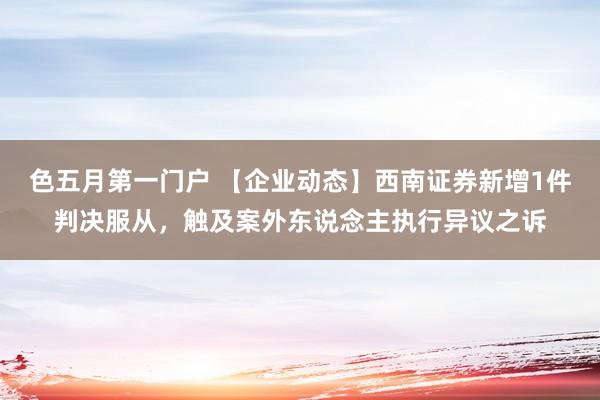 色五月第一门户 【企业动态】西南证券新增1件判决服从，触及案外东说念主执行异议之诉