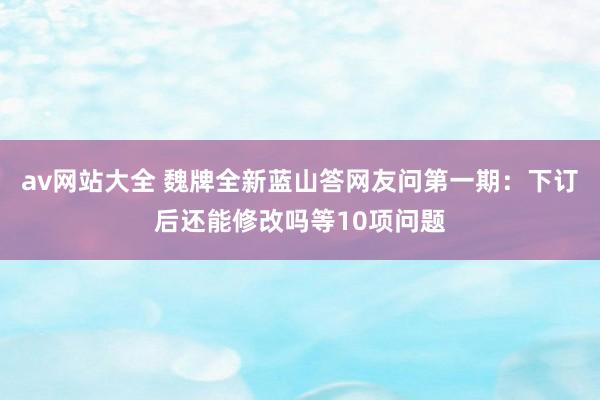 av网站大全 魏牌全新蓝山答网友问第一期：下订后还能修改吗等10项问题