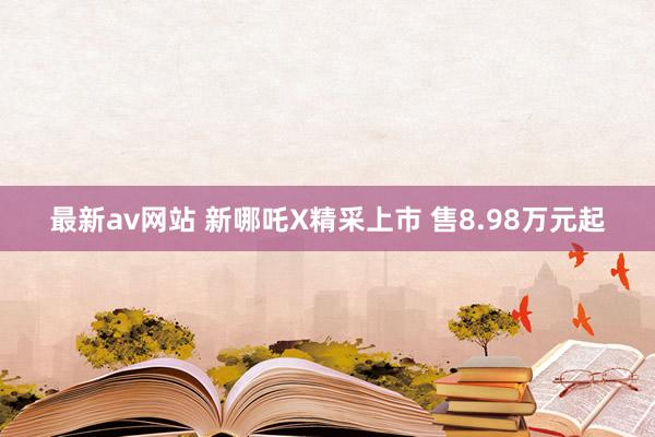 最新av网站 新哪吒X精采上市 售8.98万元起