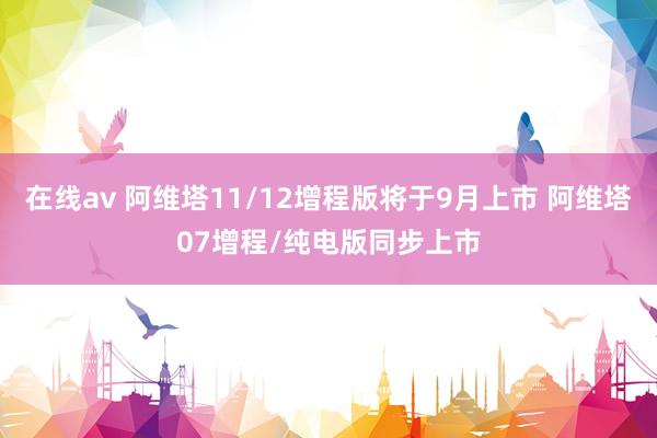 在线av 阿维塔11/12增程版将于9月上市 阿维塔07增程/纯电版同步上市