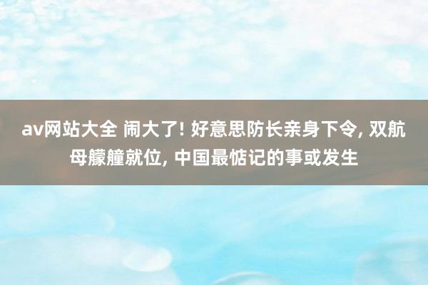 av网站大全 闹大了! 好意思防长亲身下令， 双航母艨艟就位， 中国最惦记的事或发生