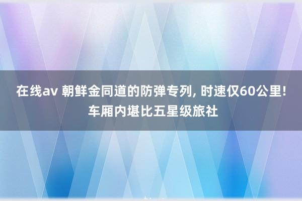 在线av 朝鲜金同道的防弹专列， 时速仅60公里! 车厢内堪比五星级旅社