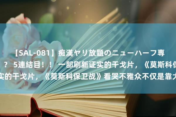 【SAL-081】痴漢ヤリ放題のニューハーフ専用車は本当にあるのか！？ 5連結目！！ 一部刷新证实的干戈片，《莫斯科保卫战》看哭不雅众不仅是靠大款式