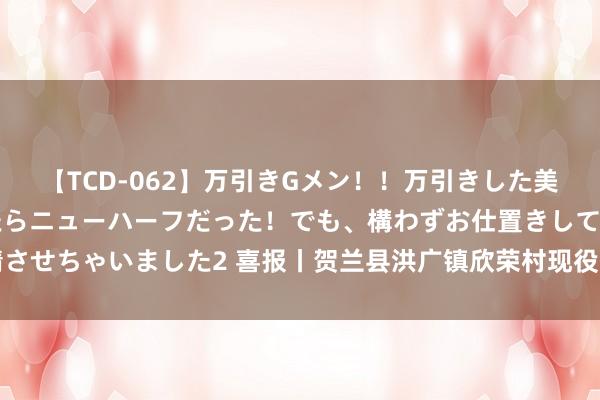 【TCD-062】万引きGメン！！万引きした美女を折檻しようと思ったらニューハーフだった！でも、構わずお仕置きして射精させちゃいました2 喜报丨贺兰县洪广镇欣荣村现役军东说念主王宏斌荣立三等功