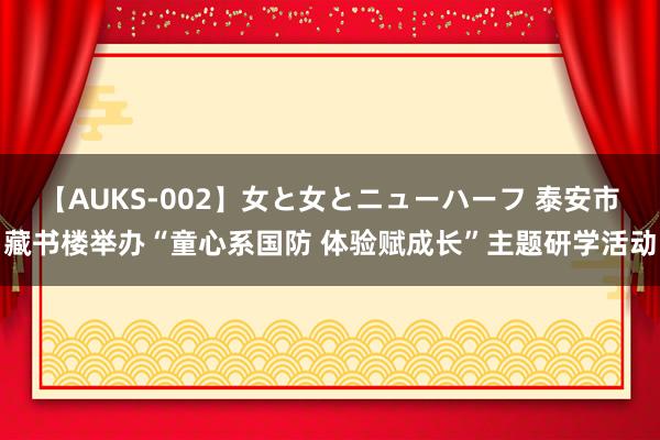 【AUKS-002】女と女とニューハーフ 泰安市藏书楼举办“童心系国防 体验赋成长”主题研学活动