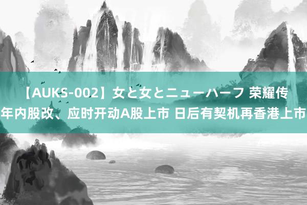 【AUKS-002】女と女とニューハーフ 荣耀传年内股改、应时开动A股上市 日后有契机再香港上市