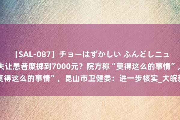 【SAL-087】チョーはずかしい ふんどしニューハーフ 2 病院条目大夫让患者糜掷到7000元？院方称“莫得这么的事情”，昆山市卫健委：进一步核实_大皖新闻 | 安徽网