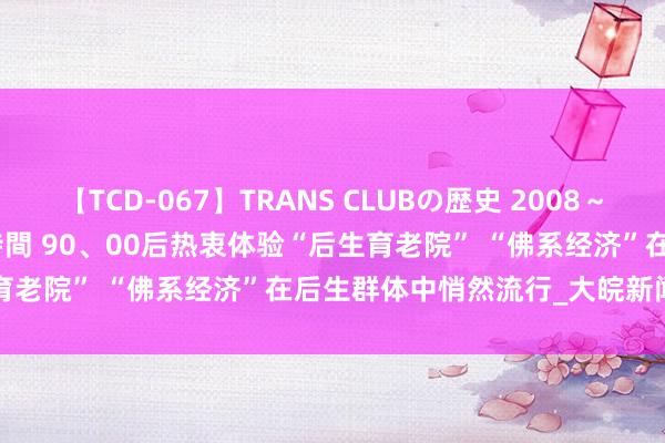 【TCD-067】TRANS CLUBの歴史 2008～2011 44タイトルBEST8時間 90、00后热衷体验“后生育老院” “佛系经济”在后生群体中悄然流行_大皖新闻 | 安徽网