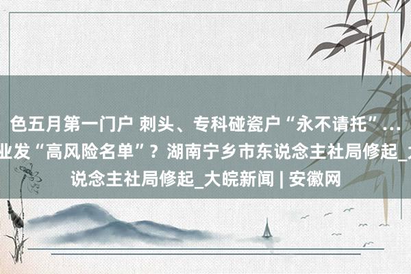 色五月第一门户 刺头、专科碰瓷户“永不请托”……业绩部门向企业发“高风险名单”？湖南宁乡市东说念主社局修起_大皖新闻 | 安徽网