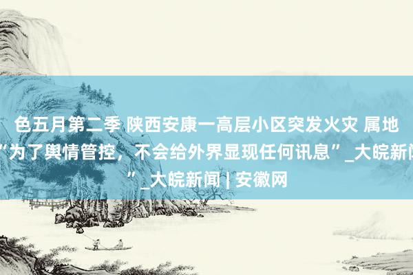 色五月第二季 陕西安康一高层小区突发火灾 属地救急局：“为了舆情管控，不会给外界显现任何讯息”_大皖新闻 | 安徽网