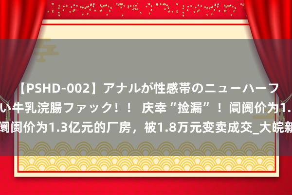 【PSHD-002】アナルが性感帯のニューハーフ美女が泣くまでやめない牛乳浣腸ファック！！ 庆幸“捡漏” ！阛阓价为1.3亿元的厂房，被1.8万元变卖成交_大皖新闻 | 安徽网