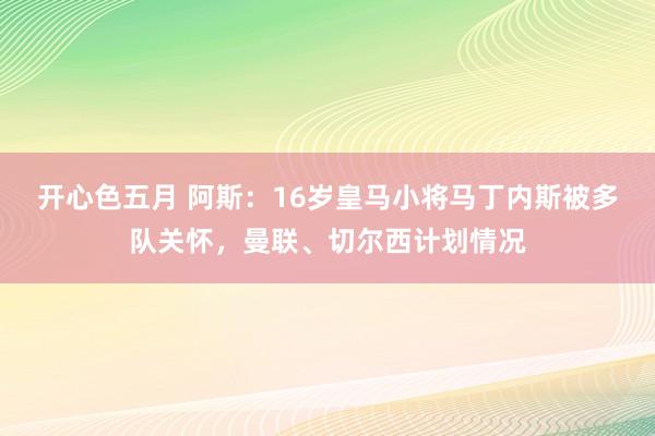 开心色五月 阿斯：16岁皇马小将马丁内斯被多队关怀，曼联、切尔西计划情况