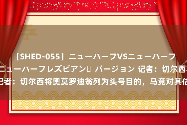 【SHED-055】ニューハーフVSニューハーフ 不純同性肛遊 2 魅惑のニューハーフレズビアン・バージョン 记者：切尔西将奥莫罗迪翁列为头号目的，马竞对其估值约6000万欧