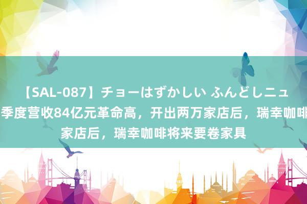 【SAL-087】チョーはずかしい ふんどしニューハーフ 2 二季度营收84亿元革命高，开出两万家店后，瑞幸咖啡将来要卷家具