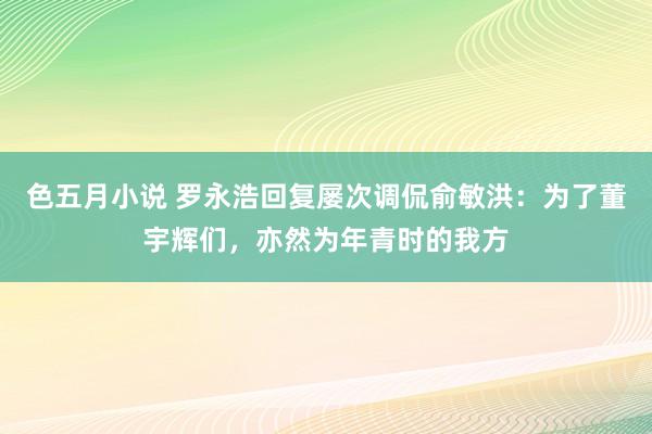 色五月小说 罗永浩回复屡次调侃俞敏洪：为了董宇辉们，亦然为年青时的我方