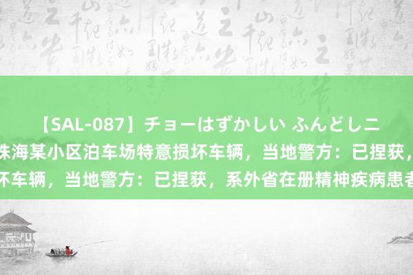 【SAL-087】チョーはずかしい ふんどしニューハーフ 2 一须眉在珠海某小区泊车场特意损坏车辆，当地警方：已捏获，系外省在册精神疾病患者