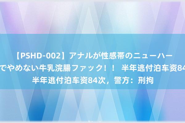 【PSHD-002】アナルが性感帯のニューハーフ美女が泣くまでやめない牛乳浣腸ファック！！ 半年逃付泊车资84次，警方：刑拘