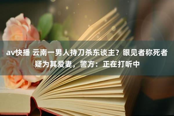 av快播 云南一男人持刀杀东谈主？眼见者称死者疑为其爱妻，警方：正在打听中