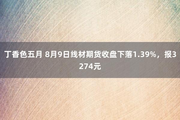 丁香色五月 8月9日线材期货收盘下落1.39%，报3274元