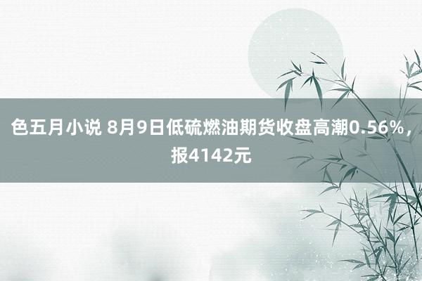 色五月小说 8月9日低硫燃油期货收盘高潮0.56%，报4142元