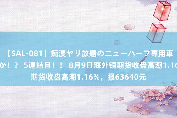 【SAL-081】痴漢ヤリ放題のニューハーフ専用車は本当にあるのか！？ 5連結目！！ 8月9日海外铜期货收盘高潮1.16%，报63640元