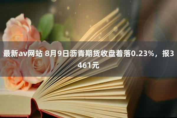 最新av网站 8月9日沥青期货收盘着落0.23%，报3461元