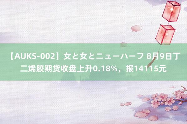 【AUKS-002】女と女とニューハーフ 8月9日丁二烯胶期货收盘上升0.18%，报14115元