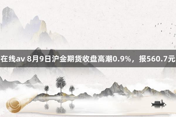 在线av 8月9日沪金期货收盘高潮0.9%，报560.7元