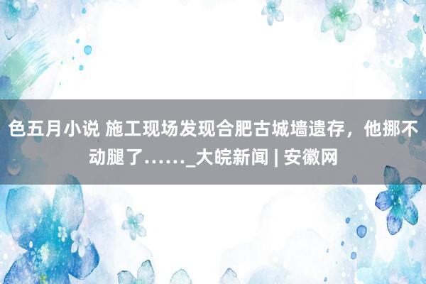 色五月小说 施工现场发现合肥古城墙遗存，他挪不动腿了……_大皖新闻 | 安徽网