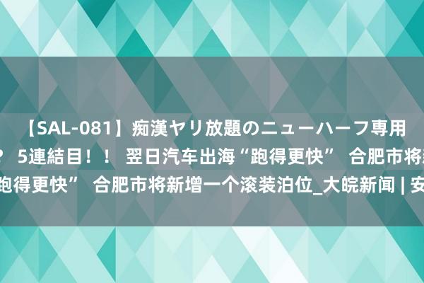 【SAL-081】痴漢ヤリ放題のニューハーフ専用車は本当にあるのか！？ 5連結目！！ 翌日汽车出海“跑得更快”  合肥市将新增一个滚装泊位_大皖新闻 | 安徽网