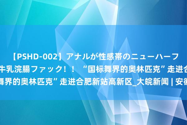 【PSHD-002】アナルが性感帯のニューハーフ美女が泣くまでやめない牛乳浣腸ファック！！ “国标舞界的奥林匹克”走进合肥新站高新区_大皖新闻 | 安徽网