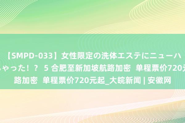 【SMPD-033】女性限定の洗体エステにニューハーフのお客さんが来ちゃった！？ 5 合肥至新加坡航路加密  单程票价720元起_大皖新闻 | 安徽网