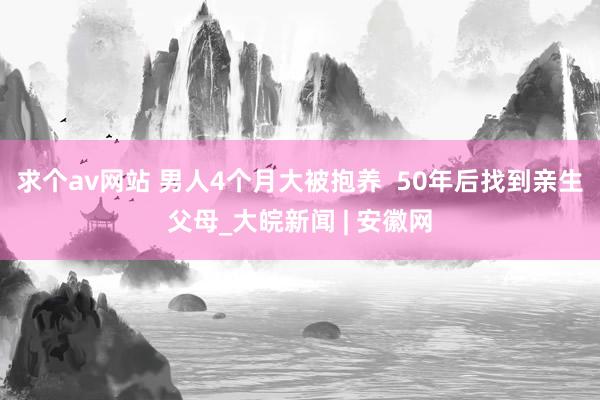 求个av网站 男人4个月大被抱养  50年后找到亲生父母_大皖新闻 | 安徽网