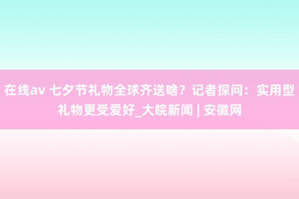 在线av 七夕节礼物全球齐送啥？记者探问：实用型礼物更受爱好_大皖新闻 | 安徽网