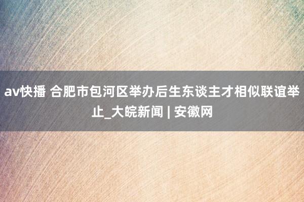 av快播 合肥市包河区举办后生东谈主才相似联谊举止_大皖新闻 | 安徽网