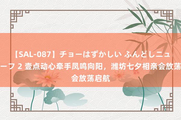 【SAL-087】チョーはずかしい ふんどしニューハーフ 2 壹点动心牵手凤鸣向阳，潍坊七夕相亲会放荡启航