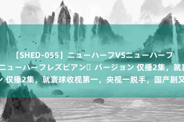 【SHED-055】ニューハーフVSニューハーフ 不純同性肛遊 2 魅惑のニューハーフレズビアン・バージョン 仅播2集，就寰球收视第一，央视一脱手，国产剧又有天花板了！