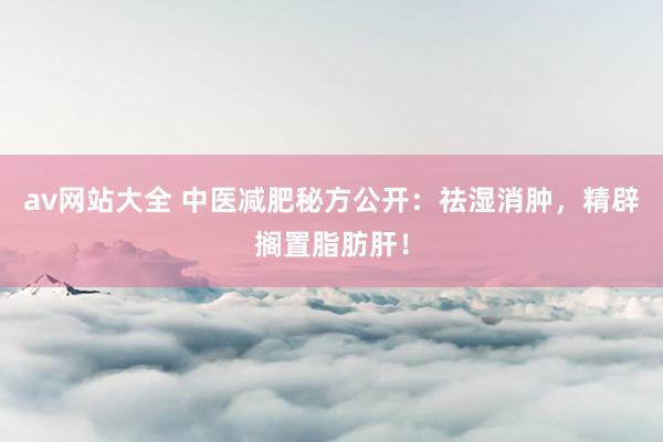 av网站大全 中医减肥秘方公开：祛湿消肿，精辟搁置脂肪肝！