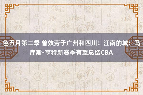 色五月第二季 曾效劳于广州和四川！江南的城：马库斯-亨特新赛季有望总结CBA