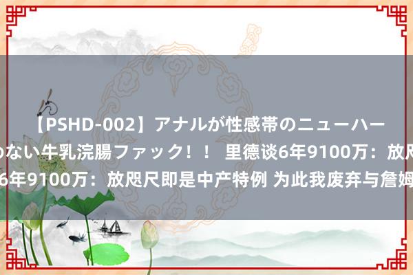 【PSHD-002】アナルが性感帯のニューハーフ美女が泣くまでやめない牛乳浣腸ファック！！ 里德谈6年9100万：放咫尺即是中产特例 为此我废弃与詹姆斯联手