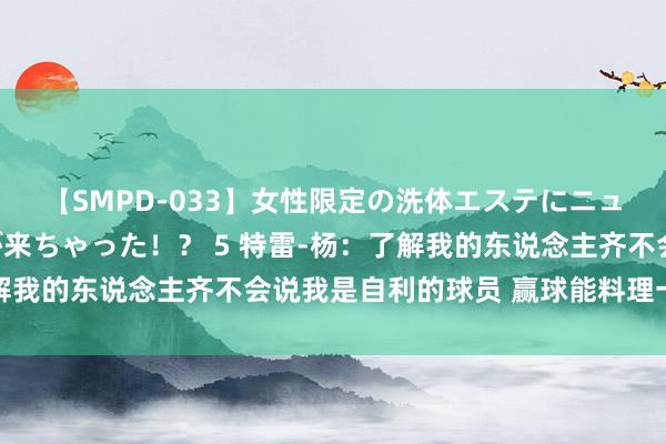 【SMPD-033】女性限定の洗体エステにニューハーフのお客さんが来ちゃった！？ 5 特雷-杨：了解我的东说念主齐不会说我是自利的球员 赢球能料理一切问题