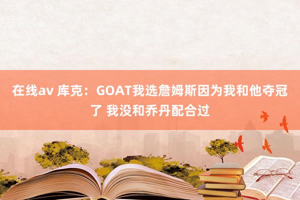 在线av 库克：GOAT我选詹姆斯因为我和他夺冠了 我没和乔丹配合过